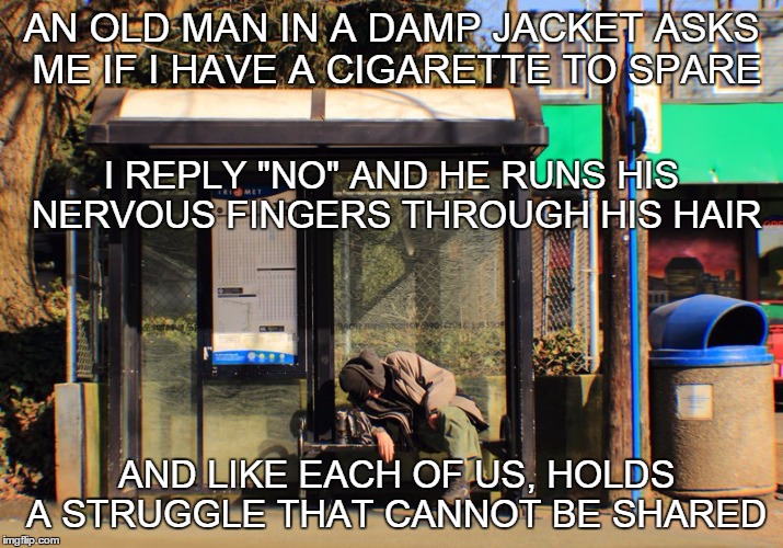 "Standing By A City Bus Stop" | AN OLD MAN IN A DAMP JACKET ASKS ME IF I HAVE A CIGARETTE TO SPARE AND LIKE EACH OF US, HOLDS A STRUGGLE THAT CANNOT BE SHARED I REPLY "NO"  | image tagged in city,homeless,bus stop,old,man,struggle | made w/ Imgflip meme maker