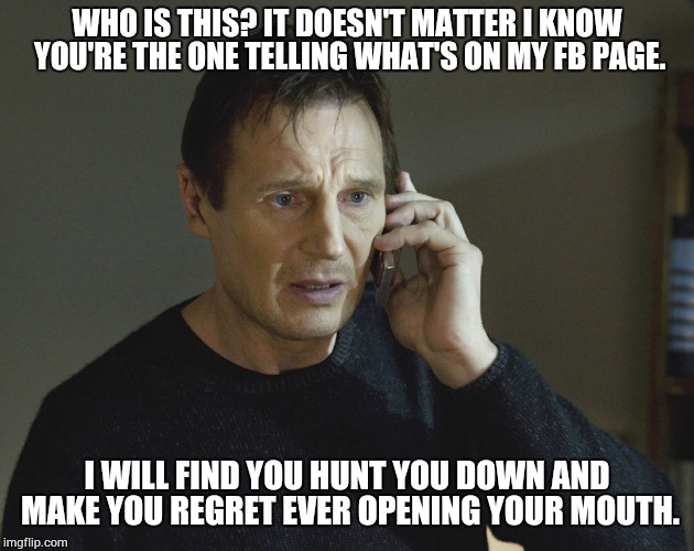 WHO IS THIS? IT DOESN'T MATTER I KNOW YOU'RE THE ONE TELLING WHAT'S ON MY FB PAGE. I WILL FIND YOU HUNT YOU DOWN AND MAKE YOU REGRET EVER OP | image tagged in liam neeson taken | made w/ Imgflip meme maker