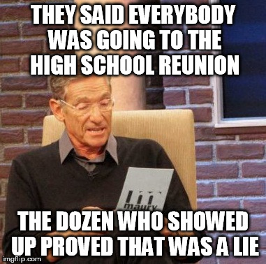 Maury Lie Detector Meme | THEY SAID EVERYBODY WAS GOING TO THE HIGH SCHOOL REUNION THE DOZEN WHO SHOWED UP PROVED THAT WAS A LIE | image tagged in memes,maury lie detector | made w/ Imgflip meme maker