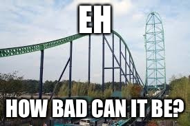 EH HOW BAD CAN IT BE? | image tagged in kingda ka | made w/ Imgflip meme maker