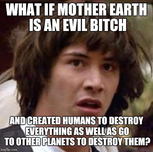 Conspiracy Keanu Meme | WHAT IF MOTHER EARTH IS AN EVIL B**CH AND CREATED HUMANS TO DESTROY EVERYTHING AS WELL AS GO TO OTHER PLANETS TO DESTROY THEM? | image tagged in memes,conspiracy keanu | made w/ Imgflip meme maker