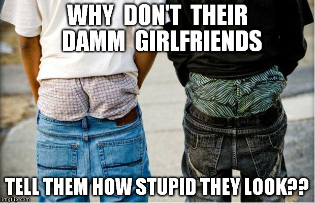 SaggyThugPants | WHY  DON'T  THEIR  DAMM  GIRLFRIENDS TELL THEM HOW STUPID THEY LOOK?? | image tagged in saggythugpants | made w/ Imgflip meme maker