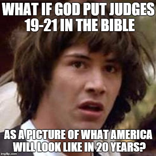 Conspiracy Keanu | WHAT IF GOD PUT JUDGES 19-21 IN THE BIBLE AS A PICTURE OF WHAT AMERICA WILL LOOK LIKE IN 20 YEARS? | image tagged in memes,conspiracy keanu | made w/ Imgflip meme maker