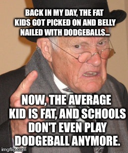 Back In My Day Meme | BACK IN MY DAY, THE FAT KIDS GOT PICKED ON AND BELLY NAILED WITH DODGEBALLS... NOW, THE AVERAGE KID IS FAT, AND SCHOOLS DON'T EVEN PLAY DODG | image tagged in memes,back in my day,school,dodgeball | made w/ Imgflip meme maker