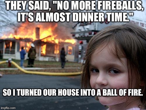 Disaster Girl Meme | THEY SAID, "NO MORE FIREBALLS, IT'S ALMOST DINNER TIME." SO I TURNED OUR HOUSE INTO A BALL OF FIRE. | image tagged in memes,disaster girl | made w/ Imgflip meme maker