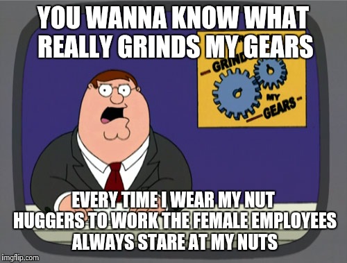 Please ladies, our eyes are up here. Men are not objects! | YOU WANNA KNOW WHAT REALLY GRINDS MY GEARS EVERY TIME I WEAR MY NUT HUGGERS TO WORK THE FEMALE EMPLOYEES ALWAYS STARE AT MY NUTS | image tagged in memes,peter griffin news | made w/ Imgflip meme maker