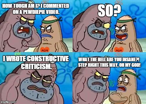 How Tough Are You | HOW TOUGH AM I? I COMMENTED ON A PEWDIEPIE VIDEO. SO? I WROTE CONSTRUCTIVE CRITICISM. WHAT THE HELL ARE YOU INSANE?! STEP RIGHT THIS WAY, OH | image tagged in memes,how tough are you | made w/ Imgflip meme maker