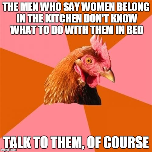 Anti Joke Chicken Meme | THE MEN WHO SAY WOMEN BELONG IN THE KITCHEN DON'T KNOW WHAT TO DO WITH THEM IN BED TALK TO THEM, OF COURSE | image tagged in memes,anti joke chicken | made w/ Imgflip meme maker