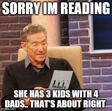 Maury Lie Detector | SORRY IM READING SHE HAS 3 KIDS WITH 4 DADS.. THAT'S ABOUT RIGHT | image tagged in memes,maury lie detector | made w/ Imgflip meme maker