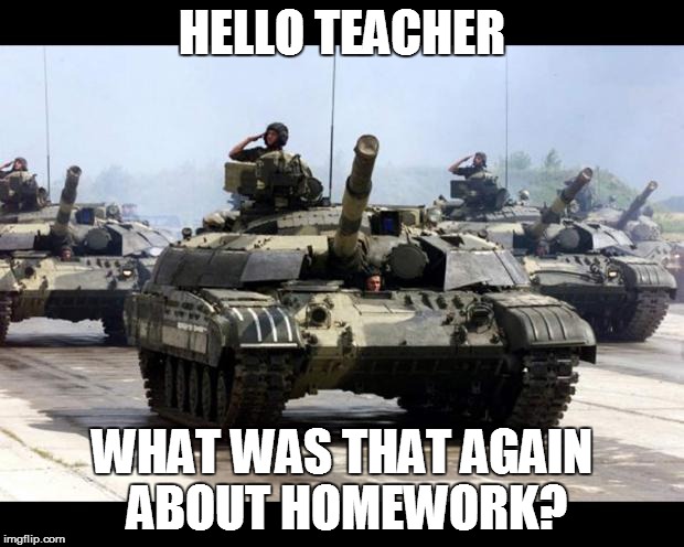 Many Tanks | HELLO TEACHER WHAT WAS THAT AGAIN ABOUT HOMEWORK? | image tagged in many tanks | made w/ Imgflip meme maker
