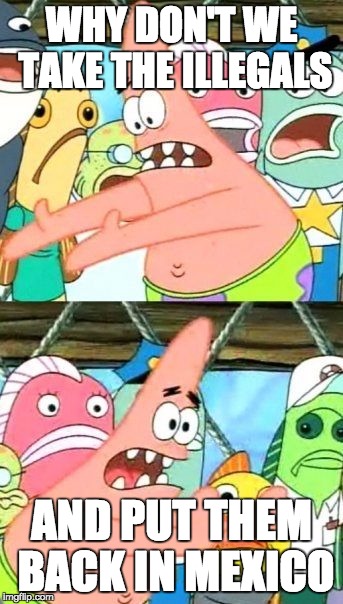 Put It Somewhere Else Patrick | WHY DON'T WE TAKE THE ILLEGALS AND PUT THEM BACK IN MEXICO | image tagged in memes,put it somewhere else patrick | made w/ Imgflip meme maker