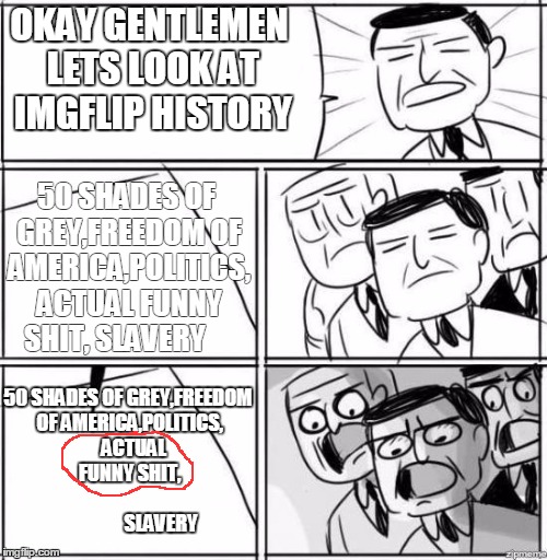 Alright gentlemen | OKAY GENTLEMEN LETS LOOK AT IMGFLIP HISTORY 50 SHADES OF GREY,FREEDOM OF AMERICA,POLITICS, ACTUAL FUNNY SHIT, SLAVERY 50 SHADES OF GREY,FREE | image tagged in alright gentlemen,imgflip | made w/ Imgflip meme maker
