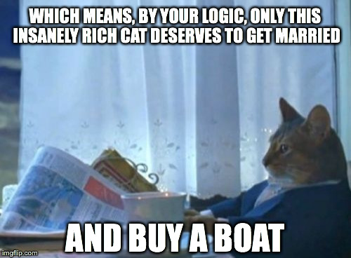 I Should Buy A Boat Cat Meme | WHICH MEANS, BY YOUR LOGIC, ONLY THIS INSANELY RICH CAT DESERVES TO GET MARRIED AND BUY A BOAT | image tagged in memes,i should buy a boat cat | made w/ Imgflip meme maker