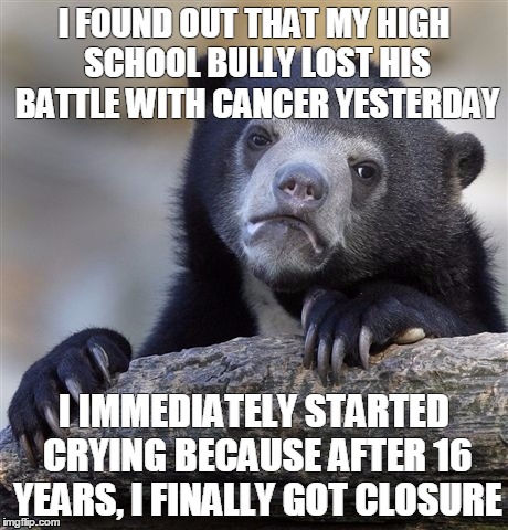 Confession Bear | I FOUND OUT THAT MY HIGH SCHOOL BULLY LOST HIS BATTLE WITH CANCER YESTERDAY I IMMEDIATELY STARTED CRYING BECAUSE AFTER 16 YEARS, I FINALLY G | image tagged in memes,confession bear,AdviceAnimals | made w/ Imgflip meme maker