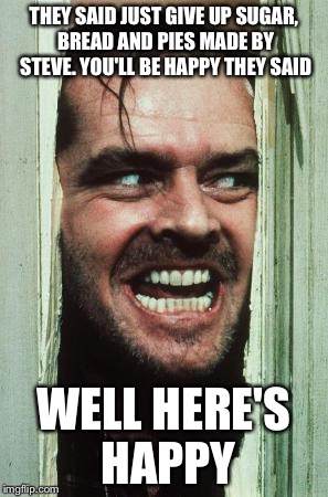 Here's Johnny | THEY SAID JUST GIVE UP SUGAR, BREAD AND PIES MADE BY STEVE. YOU'LL BE HAPPY THEY SAID WELL HERE'S HAPPY | image tagged in memes,heres johnny | made w/ Imgflip meme maker