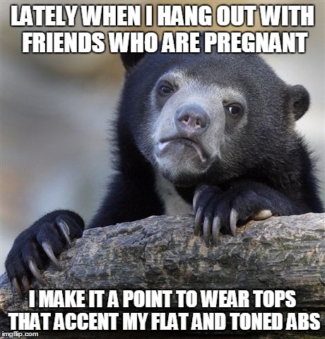 Confession Bear Meme | LATELY WHEN I HANG OUT WITH FRIENDS WHO ARE PREGNANT I MAKE IT A POINT TO WEAR TOPS THAT ACCENT MY FLAT AND TONED ABS | image tagged in memes,confession bear,trollingforababy | made w/ Imgflip meme maker