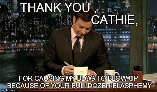 A PRESENT SURPRISE | THANK YOU ,                                  CATHIE, FOR CAUSING MY BLOG TO BLOW UP BECAUSE OF YOUR BULLDOZER BLASPHEMY | image tagged in thank you notes jimmy fallon,garden,school,bulldozer | made w/ Imgflip meme maker