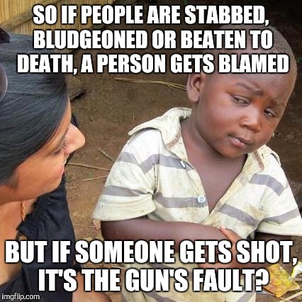 Third World Skeptical Kid | SO IF PEOPLE ARE STABBED, BLUDGEONED OR BEATEN TO DEATH, A PERSON GETS BLAMED BUT IF SOMEONE GETS SHOT, IT'S THE GUN'S FAULT? | image tagged in memes,third world skeptical kid | made w/ Imgflip meme maker