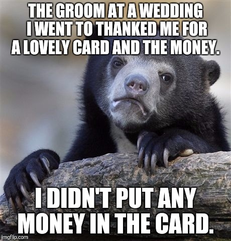 Confession Bear | THE GROOM AT A WEDDING I WENT TO THANKED ME FOR A LOVELY CARD AND THE MONEY. I DIDN'T PUT ANY MONEY IN THE CARD. | image tagged in memes,confession bear,AdviceAnimals | made w/ Imgflip meme maker