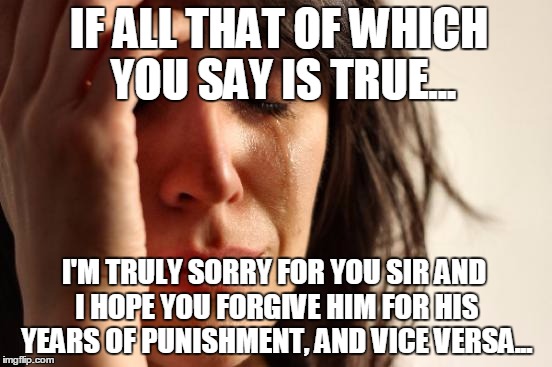 First World Problems Meme | IF ALL THAT OF WHICH YOU SAY IS TRUE... I'M TRULY SORRY FOR YOU SIR AND I HOPE YOU FORGIVE HIM FOR HIS YEARS OF PUNISHMENT, AND VICE VERSA.. | image tagged in memes,first world problems | made w/ Imgflip meme maker
