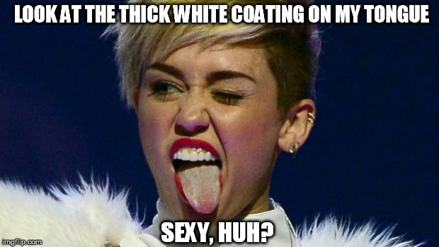 What a Disgusting Pig!!! | LOOK AT THE THICK WHITE COATING ON MY TONGUE SEXY, HUH? | image tagged in miley cyrus tongue | made w/ Imgflip meme maker
