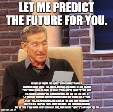 Maury Lie Detector Meme | LET ME PREDICT THE FUTURE FOR YOU. BILLIONS  OF  PEOPLE  ARE  GOING  TO  VANISH MYSTERIOUSLY.  INCLUDING  EVERY CHILD.  THEN,  RUSSIA  AND I | image tagged in memes,maury lie detector | made w/ Imgflip meme maker