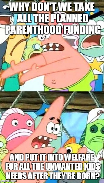 Put It Somewhere Else Patrick | WHY DON'T WE TAKE ALL THE PLANNED PARENTHOOD FUNDING AND PUT IT INTO WELFARE FOR ALL THE UNWANTED KIDS NEEDS AFTER THEY'RE BORN? | image tagged in memes,put it somewhere else patrick | made w/ Imgflip meme maker