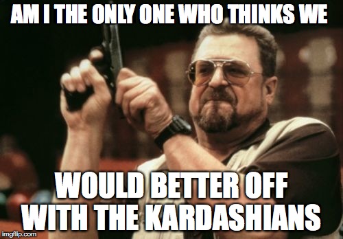 Am I The Only One Around Here | AM I THE ONLY ONE WHO THINKS WE WOULD BETTER OFF WITH THE KARDASHIANS | image tagged in memes,am i the only one around here | made w/ Imgflip meme maker