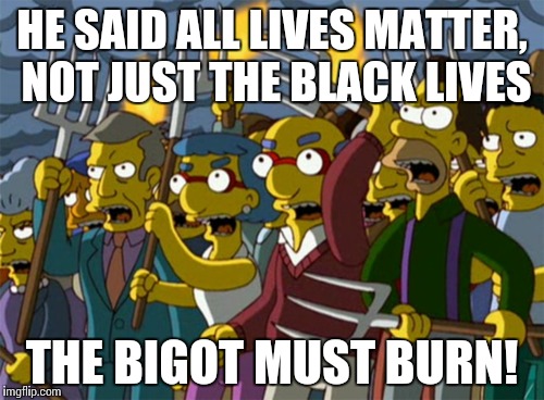 Cultural Marxism at it's best | HE SAID ALL LIVES MATTER, NOT JUST THE BLACK LIVES THE BIGOT MUST BURN! | image tagged in simpsons,angry mob,riot,public opinion,cultural marxism | made w/ Imgflip meme maker
