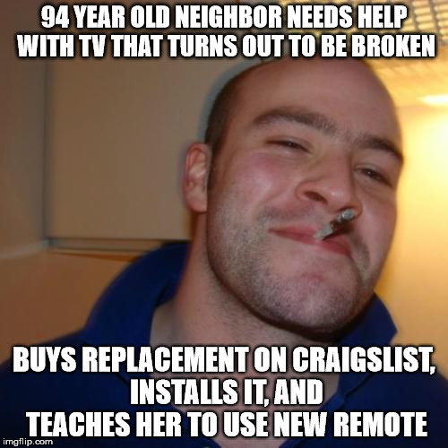 Good Guy Greg Meme | 94 YEAR OLD NEIGHBOR NEEDS HELP WITH TV THAT TURNS OUT TO BE BROKEN BUYS REPLACEMENT ON CRAIGSLIST, INSTALLS IT, AND TEACHES HER TO USE NEW  | image tagged in memes,good guy greg,AdviceAnimals | made w/ Imgflip meme maker
