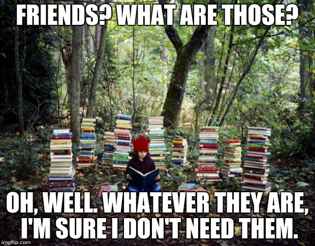 My life. | FRIENDS? WHAT ARE THOSE? OH, WELL. WHATEVER THEY ARE, I'M SURE I DON'T NEED THEM. | image tagged in girl with books,books,memes,friends | made w/ Imgflip meme maker