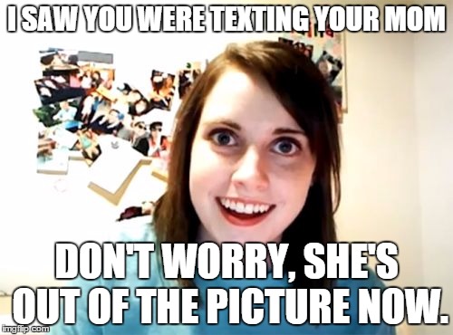 Overly Attached Girlfriend | I SAW YOU WERE TEXTING YOUR MOM DON'T WORRY, SHE'S OUT OF THE PICTURE NOW. | image tagged in memes,overly attached girlfriend | made w/ Imgflip meme maker