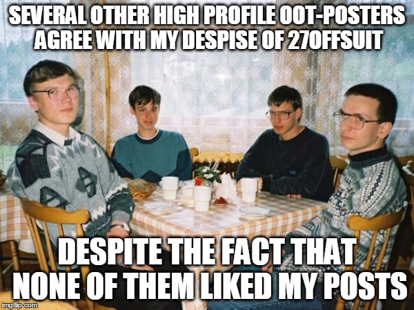 Nerds | SEVERAL OTHER HIGH PROFILE OOT-POSTERS AGREE WITH MY DESPISE OF 27OFFSUIT DESPITE THE FACT THAT NONE OF THEM LIKED MY POSTS | image tagged in nerds | made w/ Imgflip meme maker