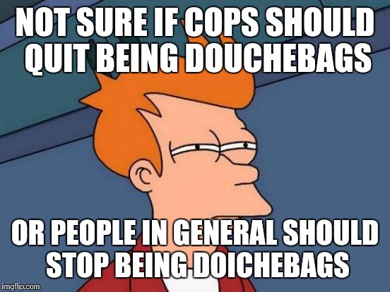 Futurama Fry | NOT SURE IF COPS SHOULD QUIT BEING DOUCHEBAGS OR PEOPLE IN GENERAL SHOULD STOP BEING DOICHEBAGS | image tagged in memes,futurama fry | made w/ Imgflip meme maker