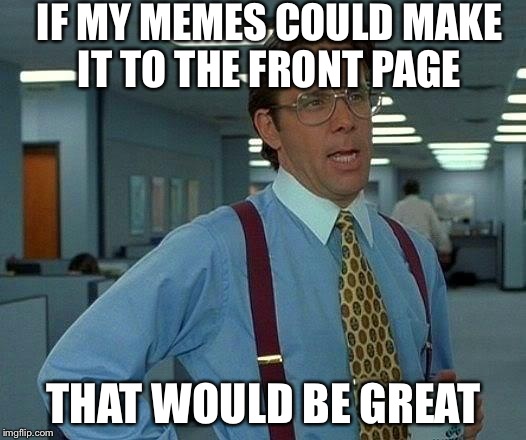 That Would Be Great | IF MY MEMES COULD MAKE IT TO THE FRONT PAGE THAT WOULD BE GREAT | image tagged in memes,that would be great | made w/ Imgflip meme maker