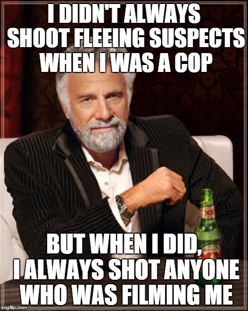 The Most Interesting Man In The World Meme | I DIDN'T ALWAYS SHOOT FLEEING SUSPECTS WHEN I WAS A COP BUT WHEN I DID, I ALWAYS SHOT ANYONE WHO WAS FILMING ME | image tagged in memes,the most interesting man in the world | made w/ Imgflip meme maker