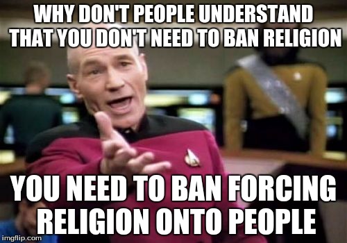 I'm not a religious person, just we don't need to ban it. Just get rid of people forcing it on others. | WHY DON'T PEOPLE UNDERSTAND THAT YOU DON'T NEED TO BAN RELIGION YOU NEED TO BAN FORCING RELIGION ONTO PEOPLE | image tagged in memes,picard wtf,kowlon was here | made w/ Imgflip meme maker