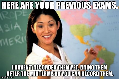 No offense but I really hate it when professors and teachers do this. | HERE ARE YOUR PREVIOUS EXAMS. I HAVEN'T RECORDED THEM YET. BRING THEM AFTER THE MIDTERMS SO YOU CAN RECORD THEM. | image tagged in memes,unhelpful high school teacher | made w/ Imgflip meme maker