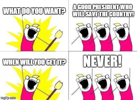 What Do We Want Meme | WHAT DO YOU WANT? A GOOD PRESIDENT WHO WILL SAVE THE COUNTRY! WHEN WILL YOU GET IT? NEVER! | image tagged in memes,what do we want | made w/ Imgflip meme maker