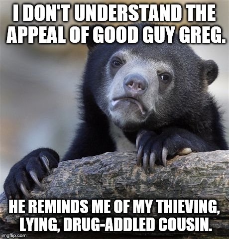 Confession Bear | I DON'T UNDERSTAND THE APPEAL OF GOOD GUY GREG. HE REMINDS ME OF MY THIEVING, LYING, DRUG-ADDLED COUSIN. | image tagged in memes,confession bear | made w/ Imgflip meme maker