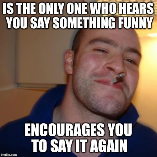 Good Guy Greg | IS THE ONLY ONE WHO HEARS YOU SAY SOMETHING FUNNY ENCOURAGES YOU TO SAY IT AGAIN | image tagged in memes,good guy greg | made w/ Imgflip meme maker