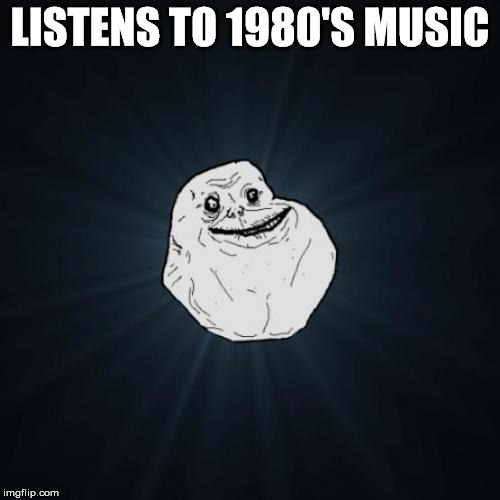 Forever Alone | LISTENS TO 1980'S MUSIC | image tagged in memes,forever alone | made w/ Imgflip meme maker