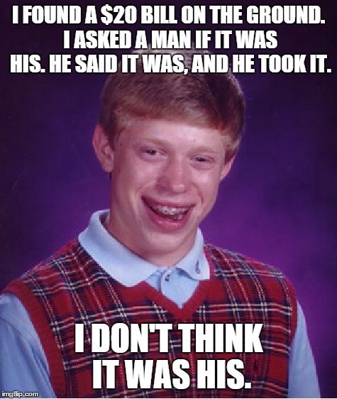 Bad Luck Brian | I FOUND A $20 BILL ON THE GROUND. I ASKED A MAN IF IT WAS HIS. HE SAID IT WAS, AND HE TOOK IT. I DON'T THINK IT WAS HIS. | image tagged in memes,bad luck brian | made w/ Imgflip meme maker