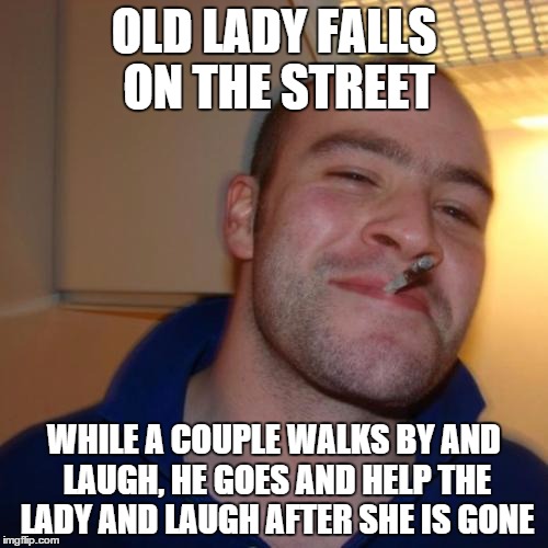 Good Guy Greg | OLD LADY FALLS ON THE STREET WHILE A COUPLE WALKS BY AND LAUGH, HE GOES AND HELP THE LADY AND LAUGH AFTER SHE IS GONE | image tagged in memes,good guy greg | made w/ Imgflip meme maker