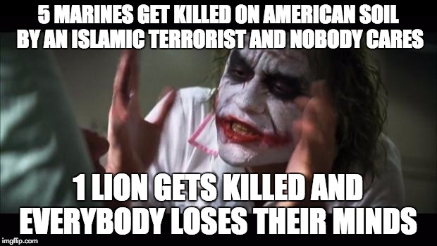 And everybody loses their minds Meme | 5 MARINES GET KILLED ON AMERICAN SOIL BY AN ISLAMIC TERRORIST AND NOBODY CARES 1 LION GETS KILLED AND EVERYBODY LOSES THEIR MINDS | image tagged in memes,and everybody loses their minds | made w/ Imgflip meme maker