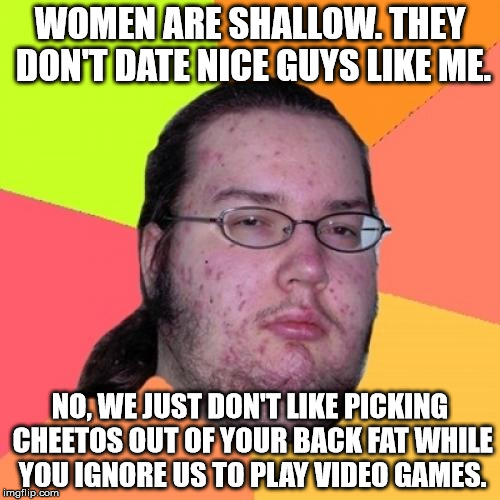 Butthurt Dweller Meme | WOMEN ARE SHALLOW. THEY DON'T DATE NICE GUYS LIKE ME. NO, WE JUST DON'T LIKE PICKING CHEETOS OUT OF YOUR BACK FAT WHILE YOU IGNORE US TO PLA | image tagged in memes,butthurt dweller | made w/ Imgflip meme maker