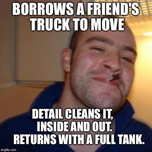 Good Guy Greg Meme | BORROWS A FRIEND'S TRUCK TO MOVE DETAIL CLEANS IT,         INSIDE AND OUT.          RETURNS WITH A FULL TANK. | image tagged in memes,good guy greg | made w/ Imgflip meme maker