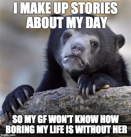 Confession Bear Meme | I MAKE UP STORIES ABOUT MY DAY SO MY GF WON'T KNOW HOW BORING MY LIFE IS WITHOUT HER | image tagged in memes,confession bear | made w/ Imgflip meme maker