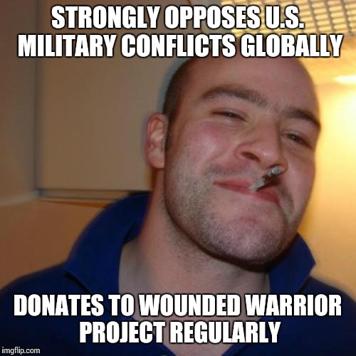 Good Guy Greg Meme | STRONGLY OPPOSES U.S. MILITARY CONFLICTS GLOBALLY DONATES TO WOUNDED WARRIOR PROJECT REGULARLY | image tagged in memes,good guy greg | made w/ Imgflip meme maker