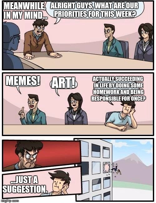 Boardroom Meeting Suggestion Meme | ALRIGHT GUYS, WHAT ARE OUR PRIORITIES FOR THIS WEEK? MEMES! ART! ACTUALLY SUCCEEDING IN LIFE BY DOING SOME HOMEWORK AND BEING RESPONSIBLE FO | image tagged in memes,boardroom meeting suggestion,art,get a life | made w/ Imgflip meme maker